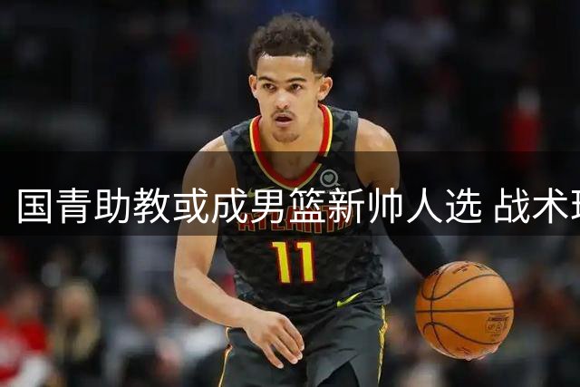 国青助教或成男篮新帅人选 战术理念契合未来阵容