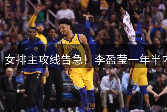女排主攻线告急！李盈莹一年半内三度手术 六大新人扛旗
