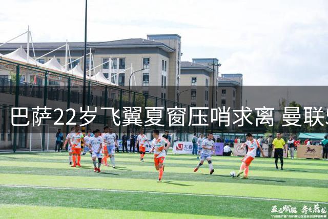 巴萨22岁飞翼夏窗压哨求离 曼联5000万欧猎物陷转会拉锯战