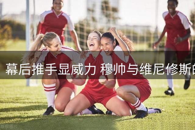 幕后推手显威力 穆帅与维尼修斯的双向奔赴书写皇马新篇章