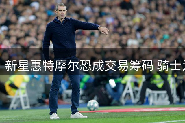 新星惠特摩尔恐成交易筹码 骑士为签哈登或放弃04年锋线