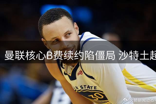 曼联核心B费续约陷僵局 沙特土超高薪诱惑难撼其留队决心