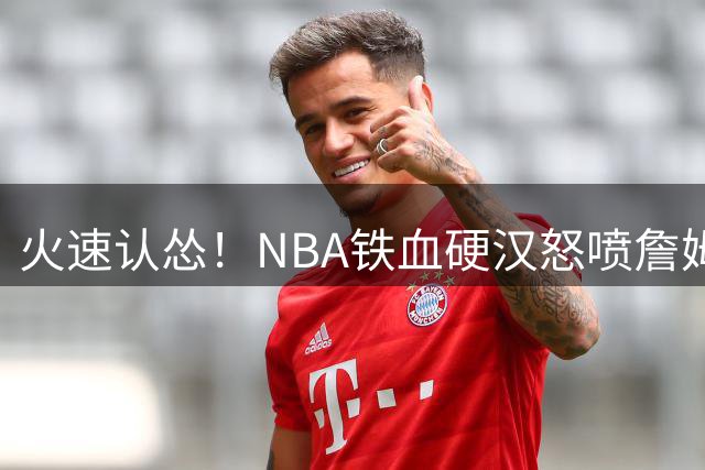 火速认怂！NBA铁血硬汉怒喷詹姆斯防守，被粉丝冲烂公开道歉求和