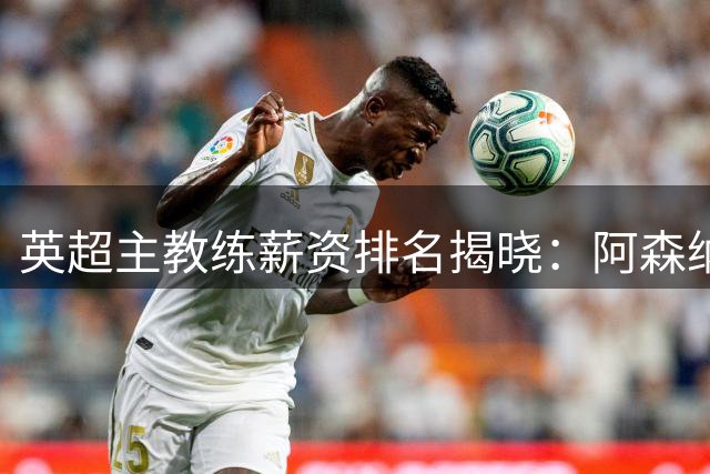 英超主教练薪资排名揭晓：阿森纳主帅领跑，豪门新帅面临不同挑战