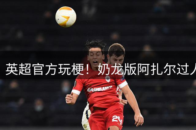 英超官方玩梗！奶龙版阿扎尔过人集锦搭配《梨花香》引爆社交媒体