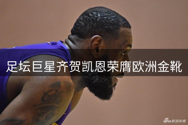 足坛巨星齐贺凯恩荣膺欧洲金靴