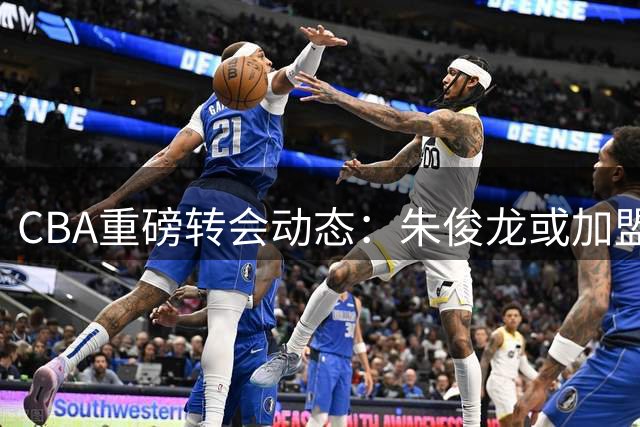 CBA重磅转会动态：朱俊龙或加盟首钢 原帅交易陷僵局 马布里袒露心路历程