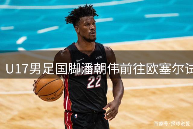 U17男足国脚潘朝伟前往欧塞尔试训：小将崛起的背后故事与战术潜力分析