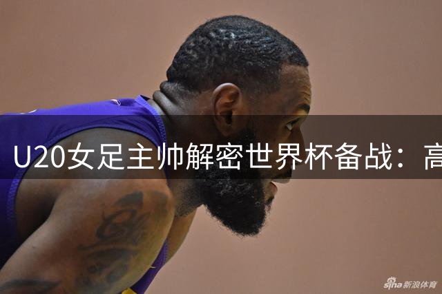 U20女足主帅解密世界杯备战：高强度对抗是关键